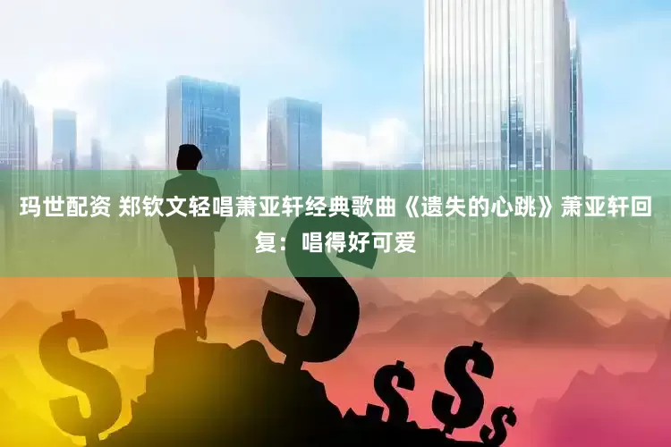 玛世配资 郑钦文轻唱萧亚轩经典歌曲《遗失的心跳》萧亚轩回复：唱得好可爱