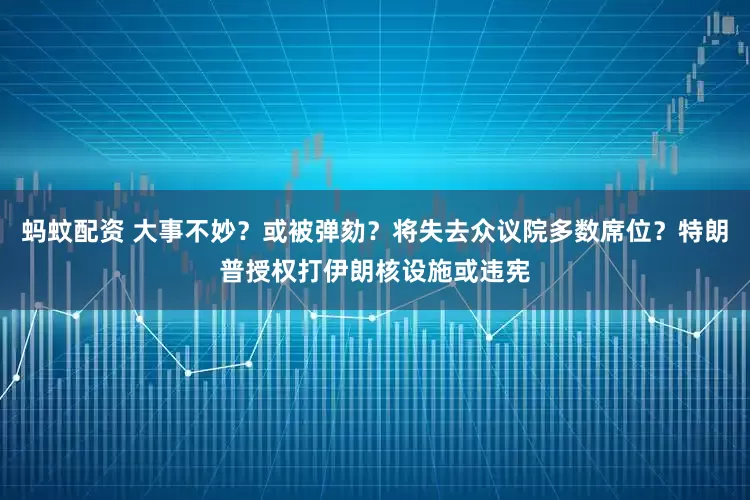 蚂蚊配资 大事不妙?或被弹劾?将失去众议院多数席位?特朗普授权打伊朗核设施或违宪