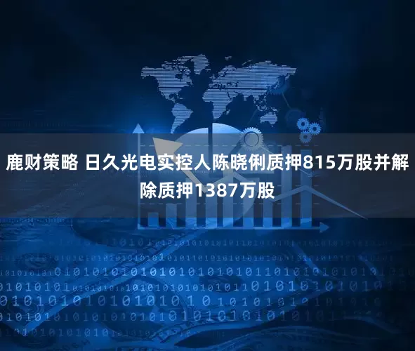 鹿财策略 日久光电实控人陈晓俐质押815万股并解除质押1387万股