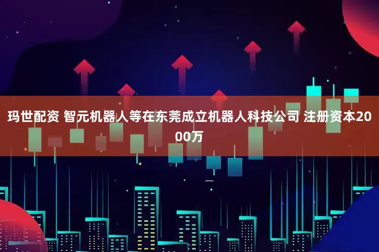 玛世配资 智元机器人等在东莞成立机器人科技公司 注册资本2000万