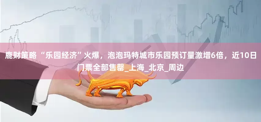 鹿财策略 “乐园经济”火爆，泡泡玛特城市乐园预订量激增6倍，近10日门票全部售罄_上海_北京_周边