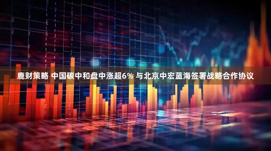 鹿财策略 中国碳中和盘中涨超6% 与北京中宏蓝海签署战略合作协议
