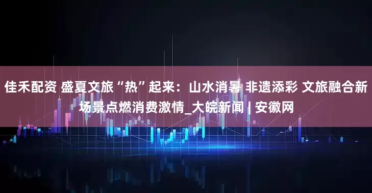佳禾配资 盛夏文旅“热”起来：山水消暑 非遗添彩 文旅融合新场景点燃消费激情_大皖新闻 | 安徽网