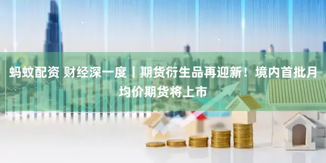 蚂蚊配资 财经深一度丨期货衍生品再迎新！境内首批月均价期货将上市