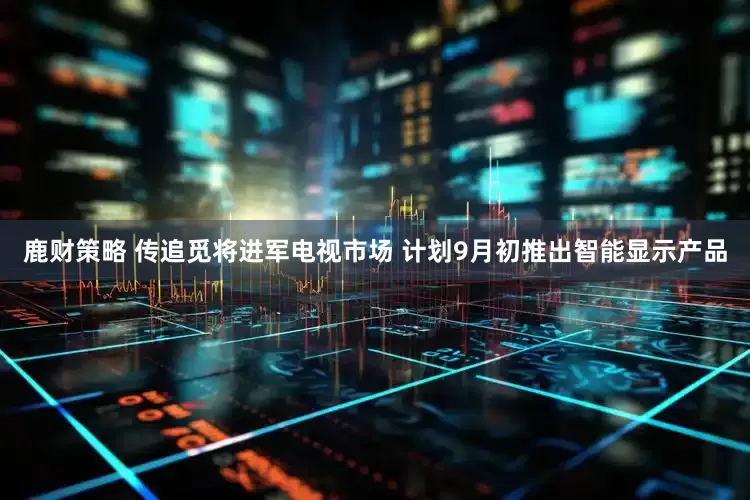 鹿财策略 传追觅将进军电视市场 计划9月初推出智能显示产品