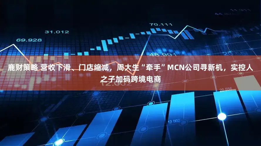 鹿财策略 营收下滑、门店缩减，周大生“牵手”MCN公司寻新机，实控人之子加码跨境电商