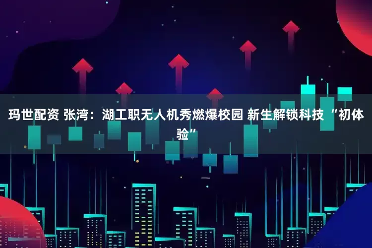 玛世配资 张湾：湖工职无人机秀燃爆校园 新生解锁科技 “初体验”