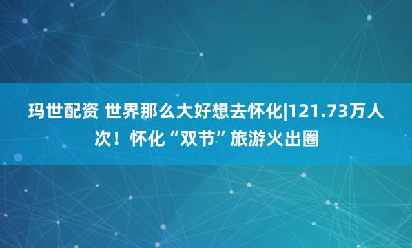 玛世配资 世界那么大好想去怀化|121.73万人次！怀化“双节”旅游火出圈
