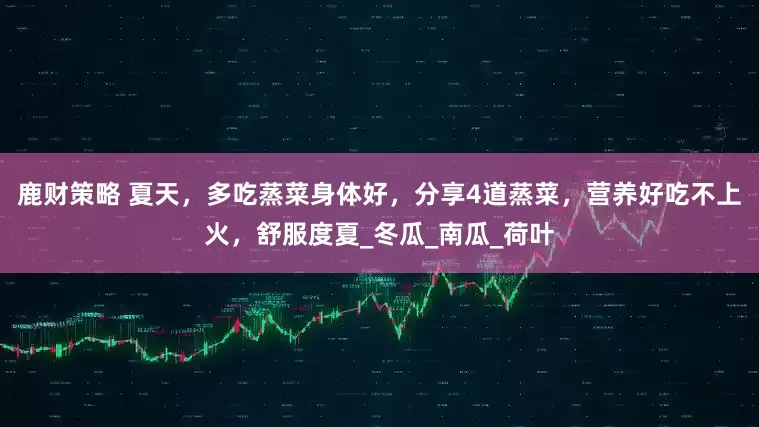 鹿财策略 夏天，多吃蒸菜身体好，分享4道蒸菜，营养好吃不上火，舒服度夏_冬瓜_南瓜_荷叶