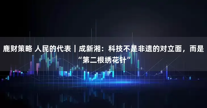 鹿财策略 人民的代表|成新湘:科技不是非遗的对立面,而是“第二根绣花针”