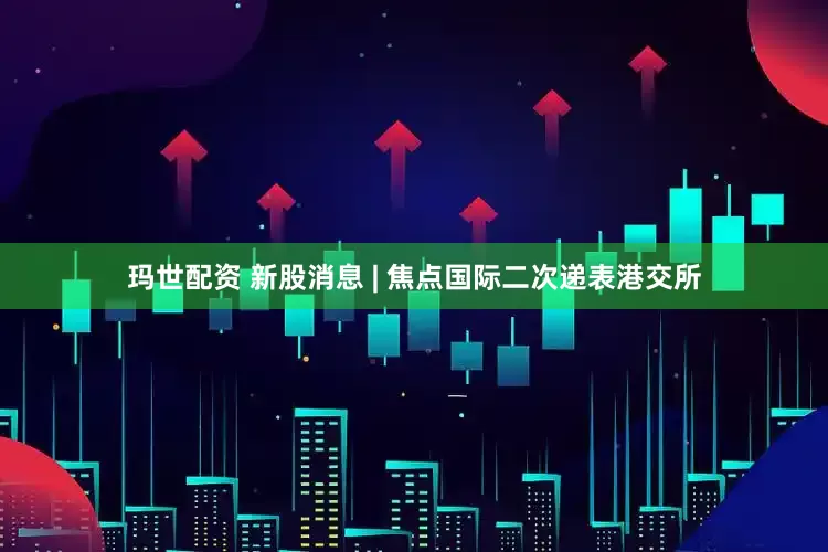 玛世配资 新股消息 | 焦点国际二次递表港交所